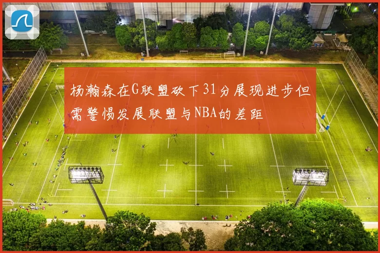 杨瀚森在G联盟砍下31分展现进步但需警惕发展联盟与NBA的差距