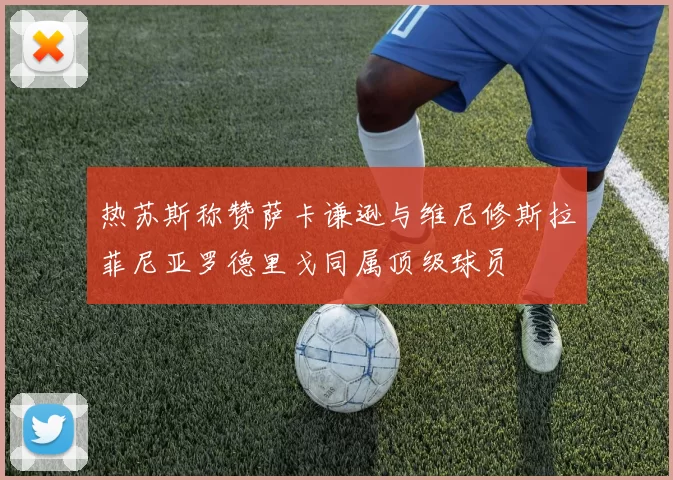 热苏斯称赞萨卡谦逊与维尼修斯拉菲尼亚罗德里戈同属顶级球员