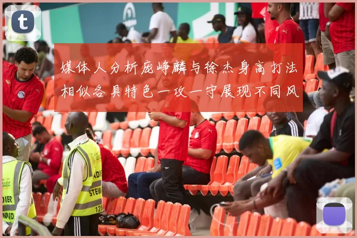 媒体人分析庞峥麟与徐杰身高打法相似各具特色一攻一守展现不同风格