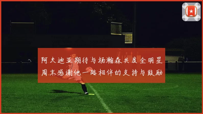 阿夫迪亚期待与杨瀚森共度全明星周末感谢他一路相伴的支持与鼓励