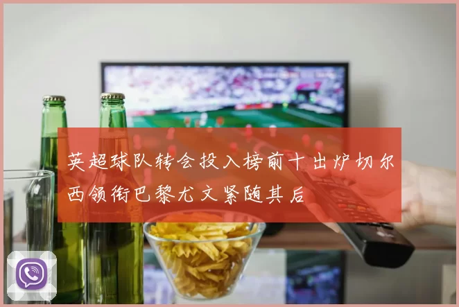 英超球队转会投入榜前十出炉切尔西领衔巴黎尤文紧随其后
