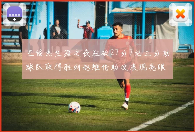 王俊杰生涯之夜狂砍27分7记三分助球队取得胜利赵维伦助攻表现亮眼