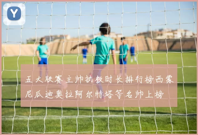 五大联赛主帅执教时长排行榜西蒙尼瓜迪奥拉阿尔特塔等名帅上榜