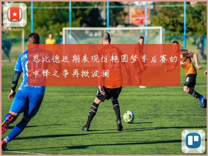 恩比德近期表现惊艳圆梦季后赛的中锋之争再掀波澜