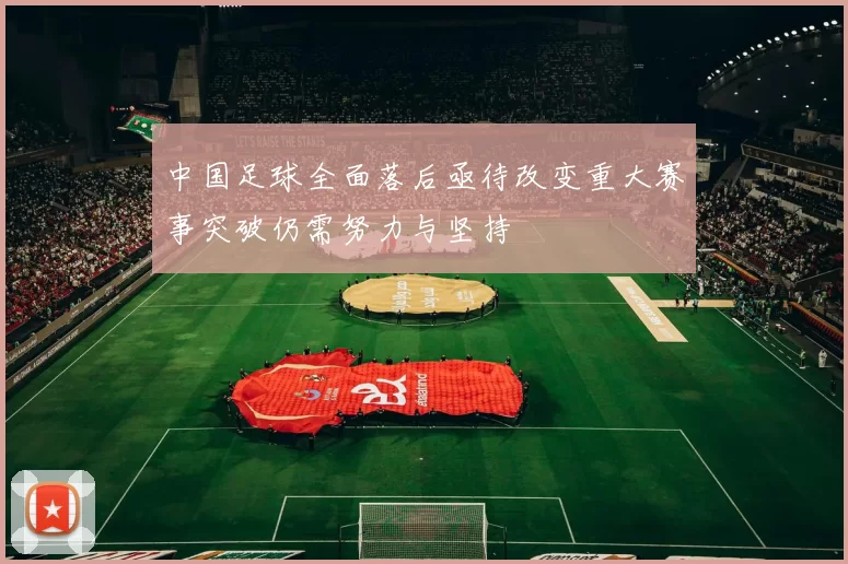 中国足球全面落后亟待改变重大赛事突破仍需努力与坚持