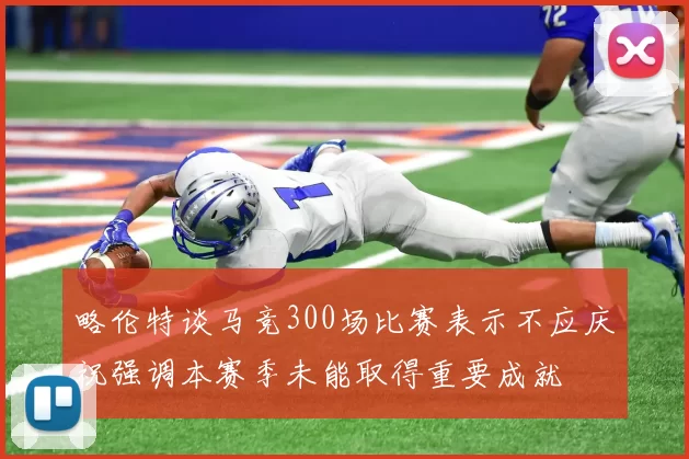 略伦特谈马竞300场比赛表示不应庆祝强调本赛季未能取得重要成就