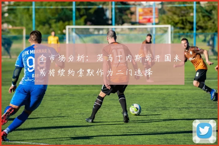 全市场分析：若马丁内斯离开国米或将续约索默作为二门选择