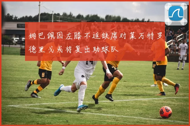姆巴佩因左膝不适缺席对莱万特罗德里戈或将复出助球队
