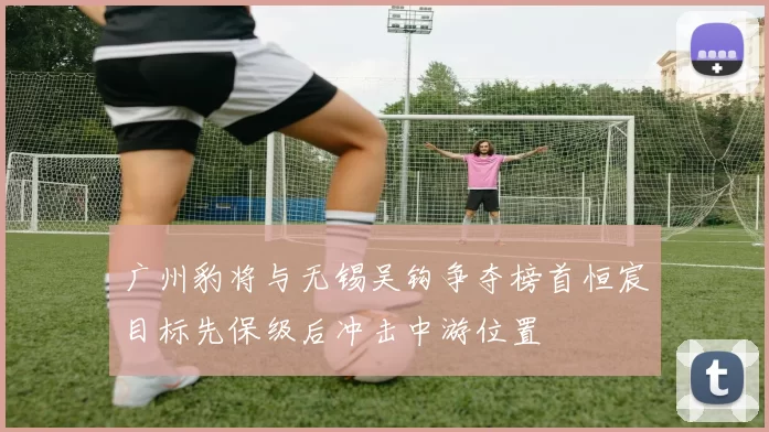 广州豹将与无锡吴钩争夺榜首恒宸目标先保级后冲击中游位置