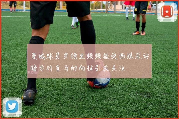 曼城球员罗德里频频接受西媒采访暗示对皇马的向往引发关注
