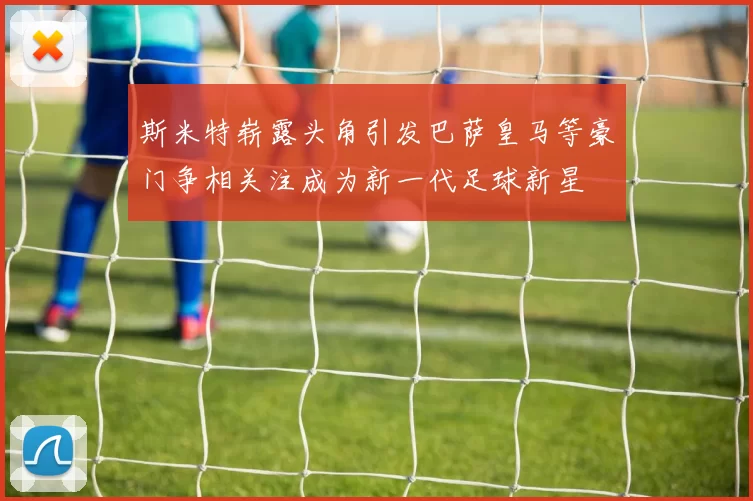 斯米特崭露头角引发巴萨皇马等豪门争相关注成为新一代足球新星