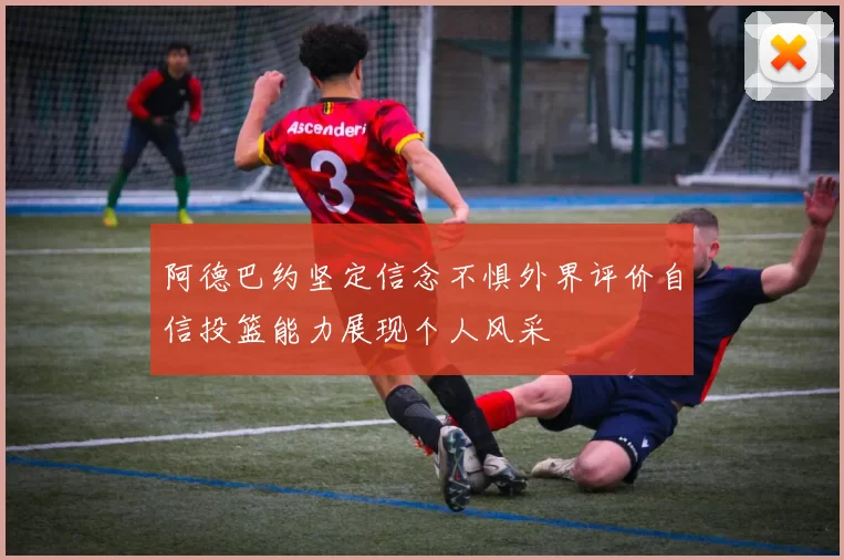 阿德巴约坚定信念不惧外界评价自信投篮能力展现个人风采