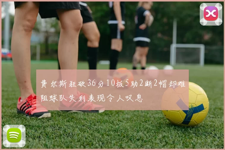费尔斯狂砍36分10板5助2断2帽却难阻球队失利表现令人叹息