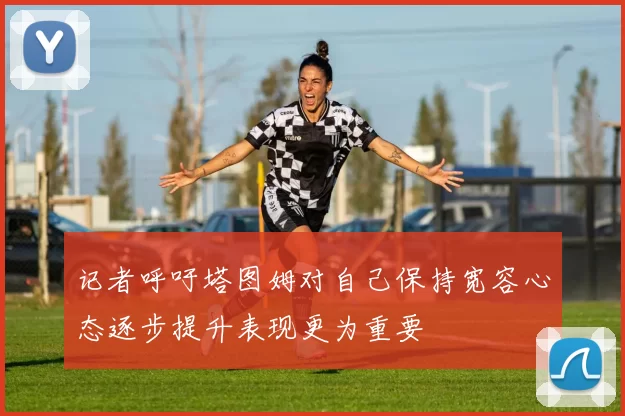 记者呼吁塔图姆对自己保持宽容心态逐步提升表现更为重要
