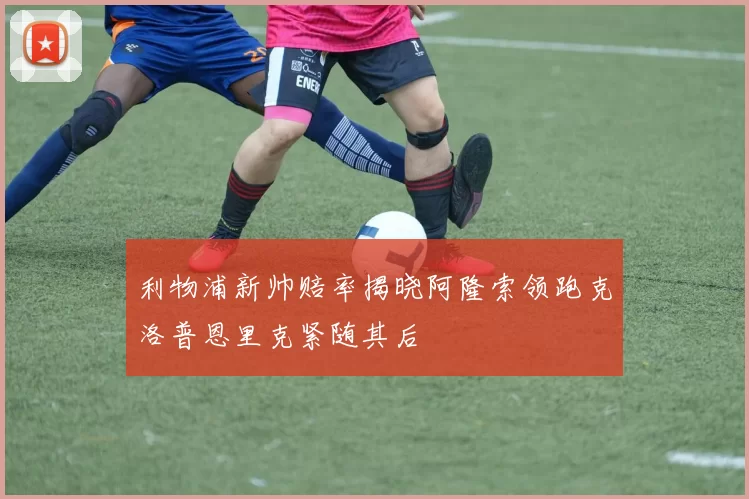 利物浦新帅赔率揭晓阿隆索领跑克洛普恩里克紧随其后