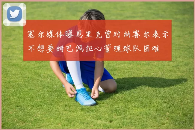 塞尔媒体曝恩里克曾对纳赛尔表示不想要姆巴佩担心管理球队困难