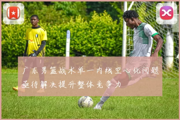 广东男篮战术单一内线空心化问题亟待解决提升整体竞争力