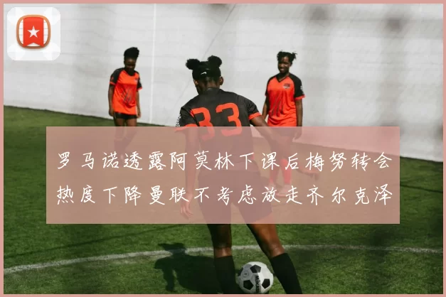 罗马诺透露阿莫林下课后梅努转会热度下降曼联不考虑放走齐尔克泽