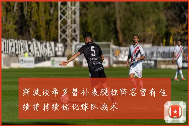 斯波谈希罗替补表现称阵容曾有佳绩将持续优化球队战术
