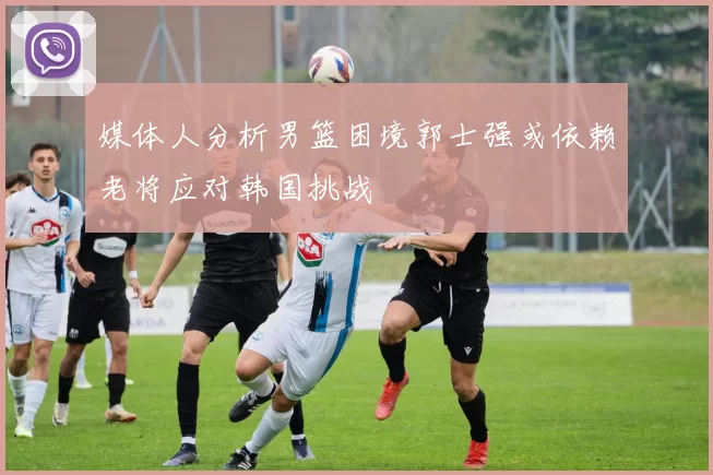 媒体人分析男篮困境郭士强或依赖老将应对韩国挑战