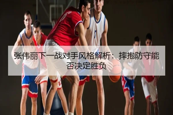 张伟丽下一战对手风格解析:摔抱防守能否决定胜负